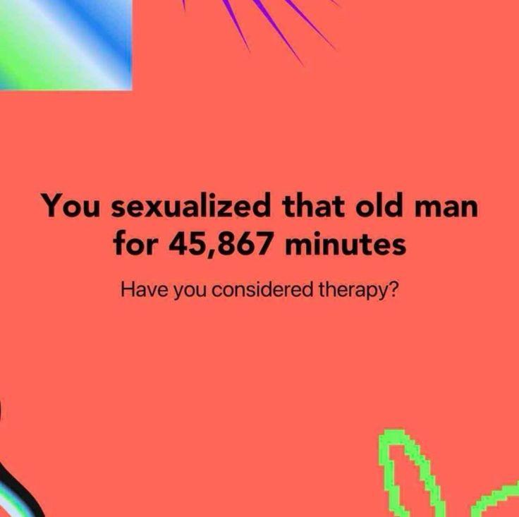 You sexualized that old man for 45,867 minutes Have you considered therapy?