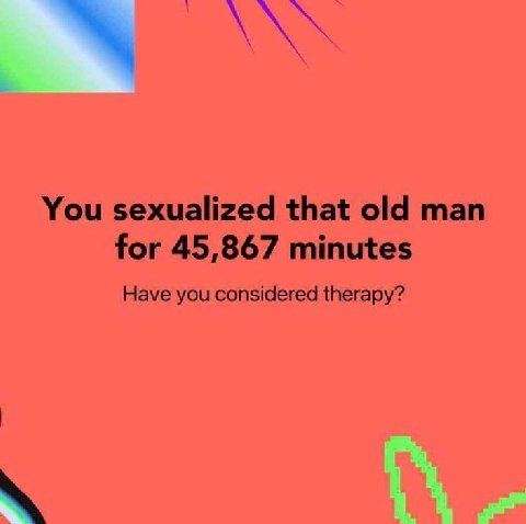 You sexualized that old man for 45,867 minutes Have you considered therapy?