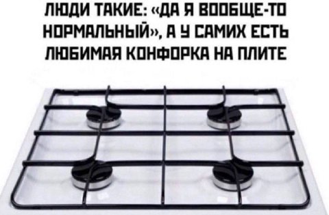 ЛЮДИ ТАКИЕ: ВООБЩЕ-ТО НОРМАЛЬНЫЙ», А У САМИХ ЕСТЬ ЛЮБИМАЯ КОНФОРКА НА ПЛИТЕ