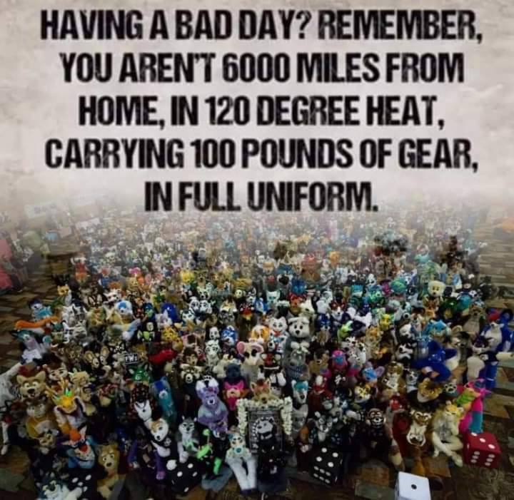 HAVING А BAD DAY? REMEMBER, YOU ARENT 6000 MILES FROM HOME, IN 120 DEGREE HEAT, CARRYING 100 POUNDS OF GEAR, IN FULL UNIFORM. are