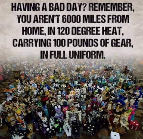 HAVING А BAD DAY? REMEMBER, YOU ARENT 6000 MILES FROM HOME, IN 120 DEGREE HEAT, CARRYING 100 POUNDS OF GEAR, IN FULL UNIFORM. are