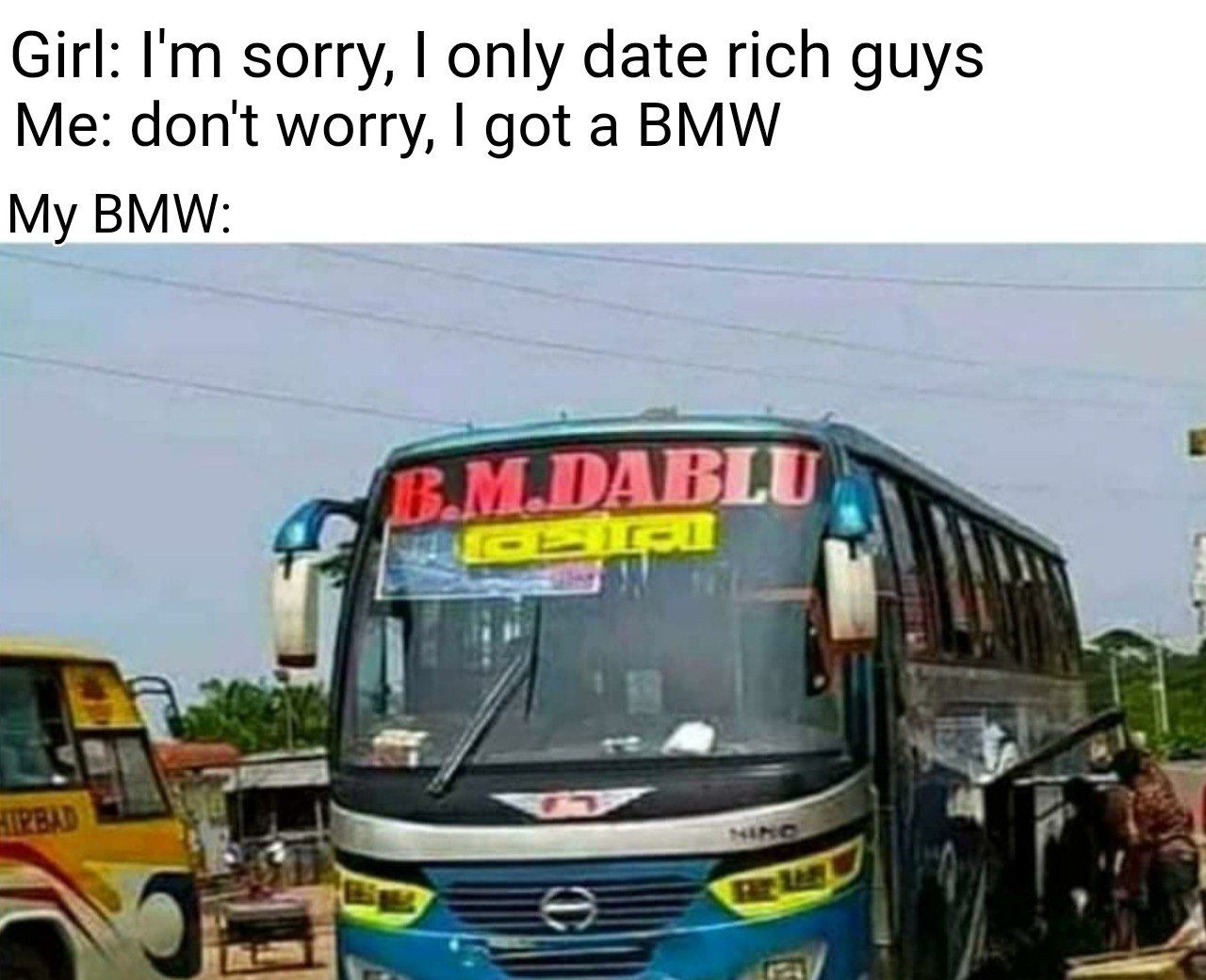 Girl: sorry, only date rich guys Me: don't worry, got а BMW My BMW: