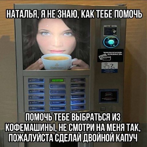 НАТАЛЬЯ, ЯНЕ ЗНАЮ, КАКТЕБЕ ПОМОЧЬ ПОМОЧЬ ТЕБЕ ВЫБРАТЬСЯ ИЗ КОФЕМАШИНЫ, НЕ СМОТРИ НА МЕНЯ ТАК. ПОЖАЛУЙСТА СДЕЛАЙ ДВОЙНОЙ КАПУЧ