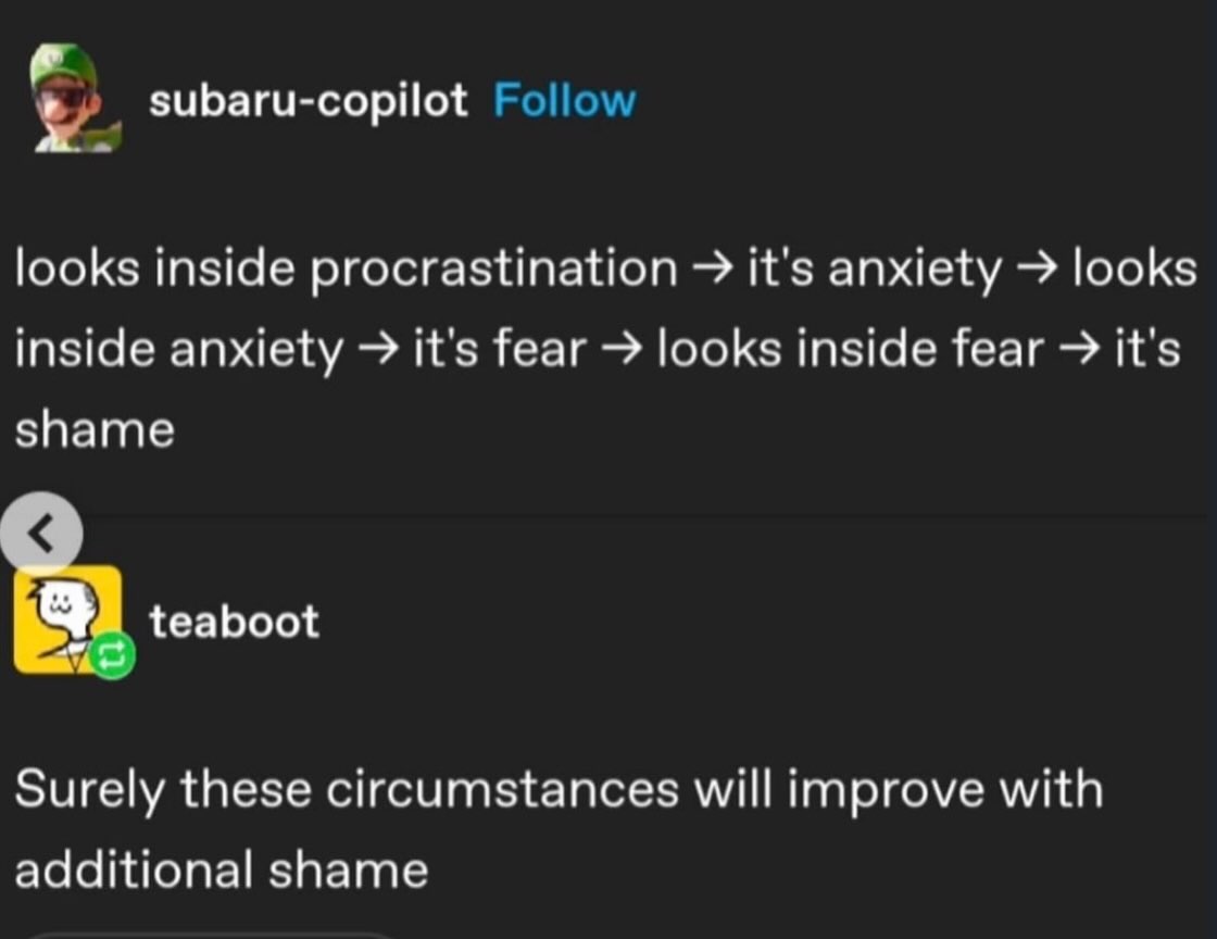 subaru-copilot Follow looks inside procrastination it's anxiety looks inside anxiety it's fear looks inside fear it's shame teaboot Surely these circumstances will improve with additional shame