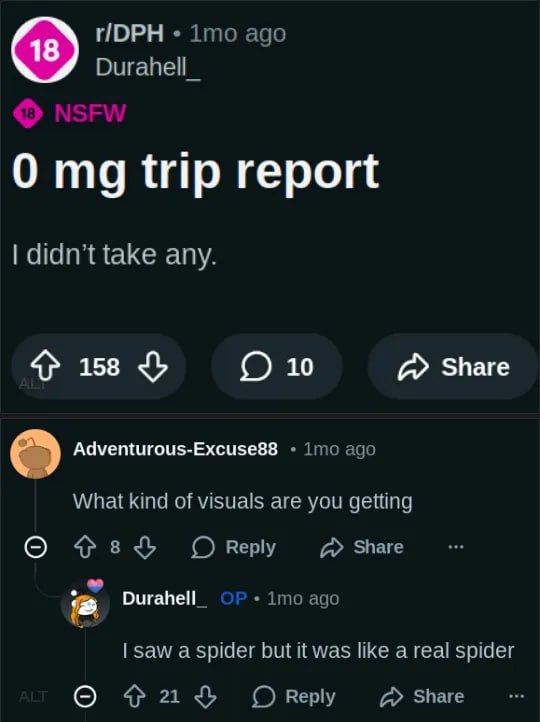 ГОРН imo ago Durahell_ 0 trip report didn’t take any. 4} 158 О 10 Share Adventurous-Excuse88 imo ago What kind of visuals are you getting О Оку Durahell_ 1то ago saw a spider but it was like а real sp