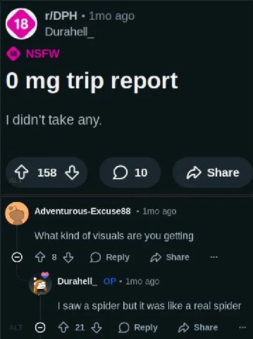 ГОРН imo ago Durahell_ 0 trip report didn’t take any. 4} 158 О 10 Share Adventurous-Excuse88 imo ago What kind of visuals are you getting О Оку Durahell_ 1то ago saw a spider but it was like а real sp