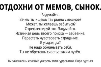 ОТДОХНИ ОТ МЕМОВ, СЫНОК. Задумайся. Зачем ты ищешь так рьяно смешное? Может, ты желаешь забыться? Отрефлексируй это. Задумайся. Истинная цель твоего поиска забвение. Перестать чувствовать страдание. Я