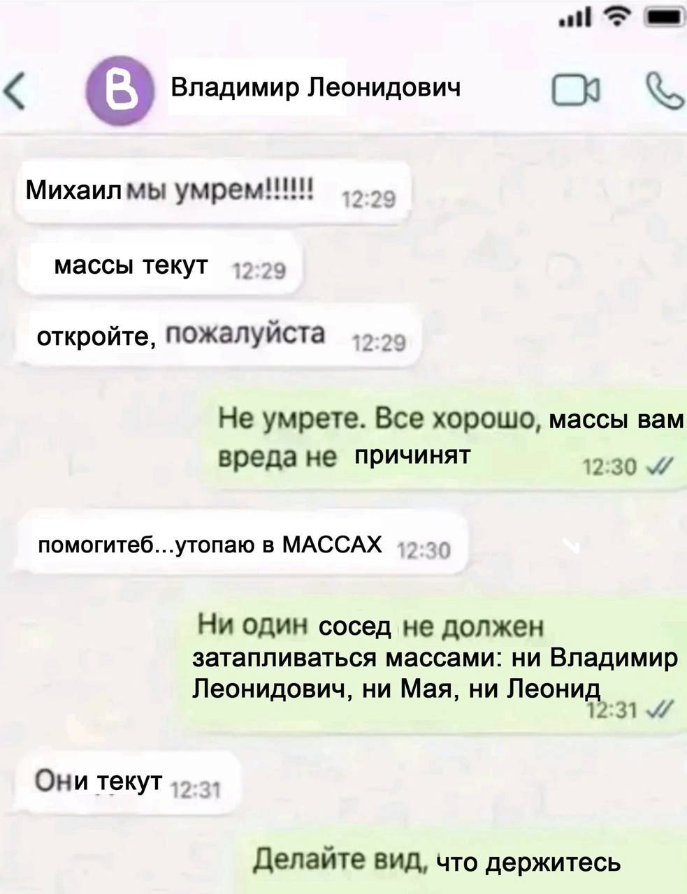 Владимир Леонидович Михаилмы умрем!!! массы текут откройте, пожалуйста 2:29 Не умрете. Все хорошо, массы вам вреда не причинят 12:30 помогитеб...утопаю в МАССАХ Ни один сосед не должен затапливаться м