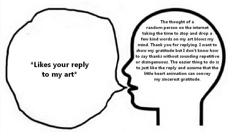 The thought of a random person on the internet taking the time to stop and drop a few kind words on my art blows my mind. Thank you for replying. I want to show my gratitude butI don't know how to say