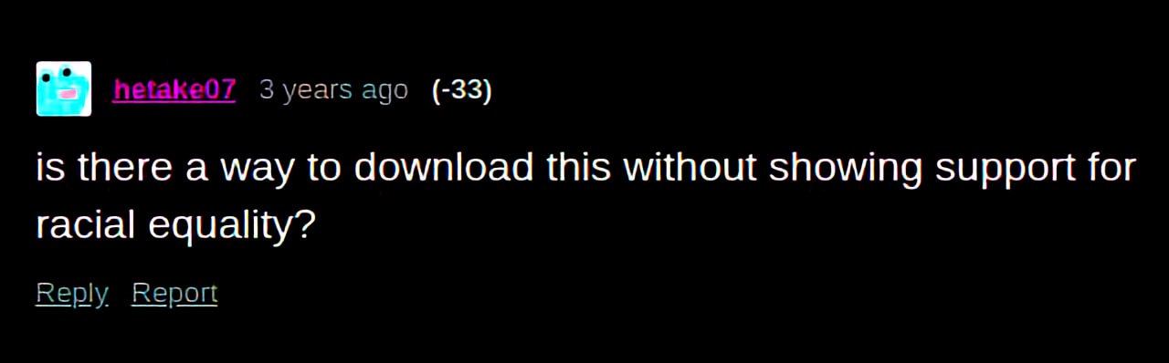 3 years ago (-33) is there a way to download this without showing support for racial equality? Reply Report