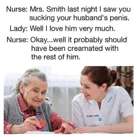Nurse: Mrs. Smith last night saw you sucking your husband's penis. Lady: Well love him very much. Nurse: Okay...well it probably should have been creamated with the rest of him.