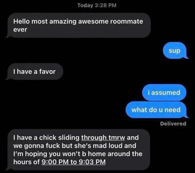 Today 3:28 Hello most amazing awesome roommate ever have a favor Delivered have a chick sliding through tmrw and we gonna fuck but she’s mad loud and hoping you won't home around the hours of 9:00 to 