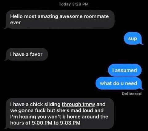 Today 3:28 Hello most amazing awesome roommate ever have a favor Delivered have a chick sliding through tmrw and we gonna fuck but she’s mad loud and hoping you won't home around the hours of 9:00 to 