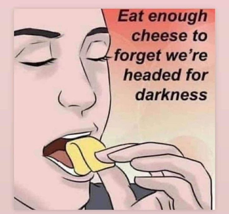Eat enough cheese to forget we’re headed for darkness