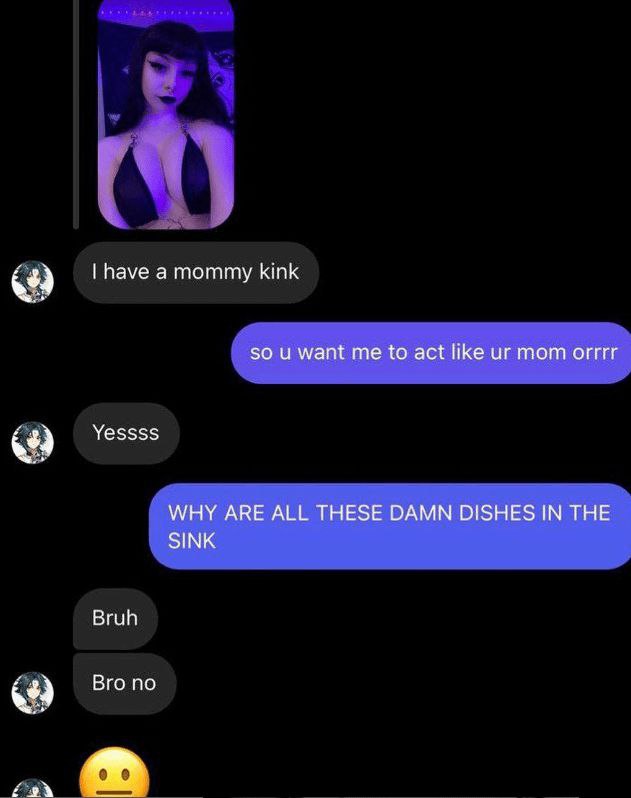 have а mommy kink so и want me to act like mom orrrr Yessss WHY ARE ALL THESE DAMN DISHES IN THE SINK Bruh Вго по
