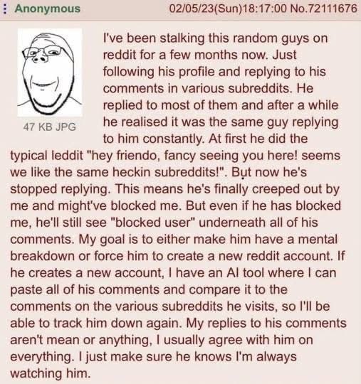 Anonymous 02/05/23(Sun)18:17:00 No.72111676 I've been stalking this random guys on reddit for a few months now. Just following his profile and replying to his comments in various subreddits. He replie