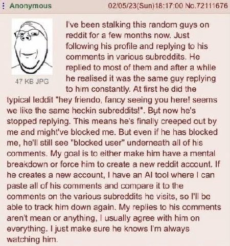 Anonymous 02/05/23(Sun)18:17:00 No.72111676 I've been stalking this random guys on reddit for a few months now. Just following his profile and replying to his comments in various subreddits. He replie