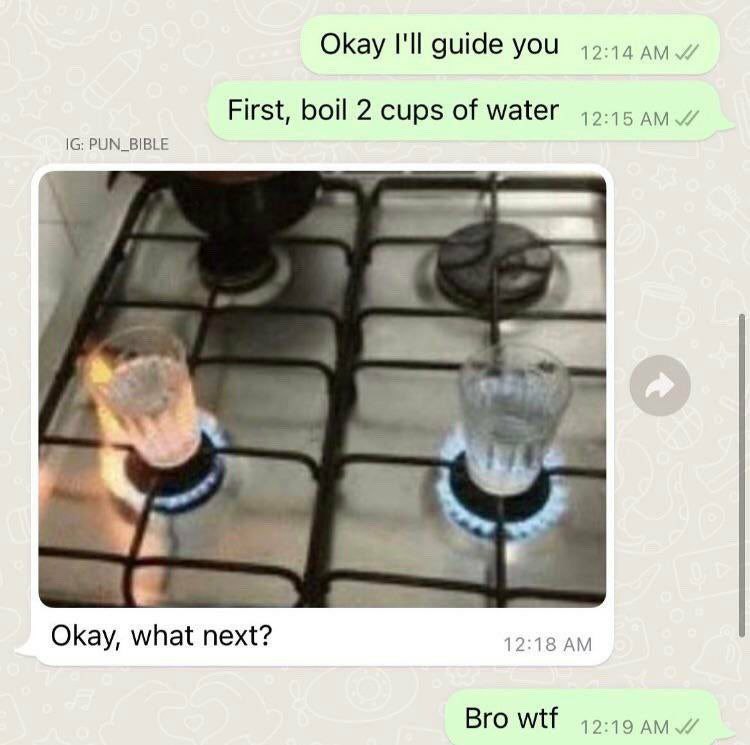 Okay I'll guide you 49-44 ayy First, boil 2 cups of water PUN_BIBLE Okay, what next? 12:18 Bro wtf 12:19 AMY