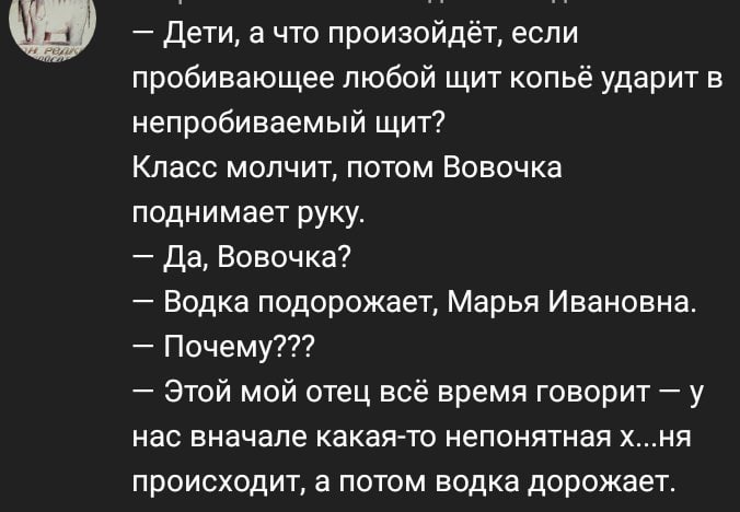 Дети, а что произойдёт, если пробивающее любой щит копьё ударит в непробиваемый щит? Класс молчит, потом Вовочка поднимает руку. Да, Вовочка? Водка подорожает, Марья Ивановна. Почему??? Этой мой отец 