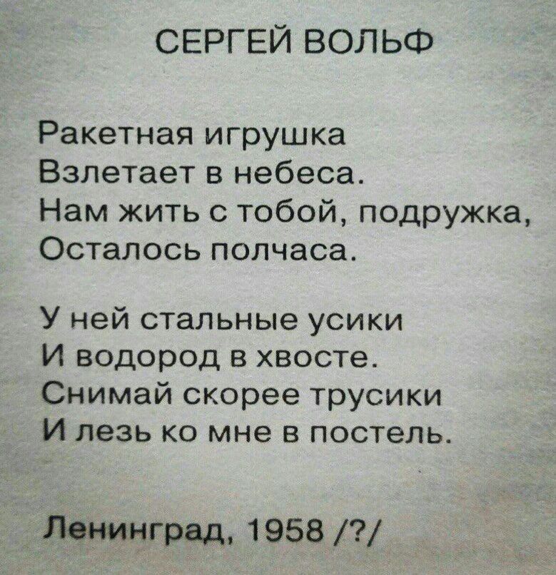 СЕРГЕЙ ВОЛЬФ Ракетная игрушка Взлетает в небеса. Нам жить с тобой, подружка, Осталось полчаса. У ней стальные усики И водород в хвосте. Снимай скорее трусики И лезь мне в постель. Ленинград, 1958