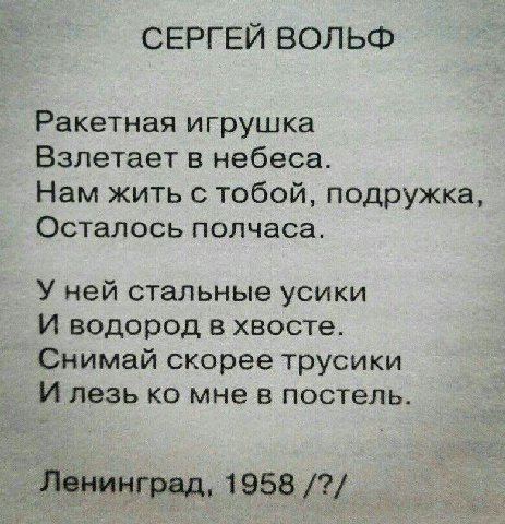 СЕРГЕЙ ВОЛЬФ Ракетная игрушка Взлетает в небеса. Нам жить с тобой, подружка, Осталось полчаса. У ней стальные усики И водород в хвосте. Снимай скорее трусики И лезь мне в постель. Ленинград, 1958