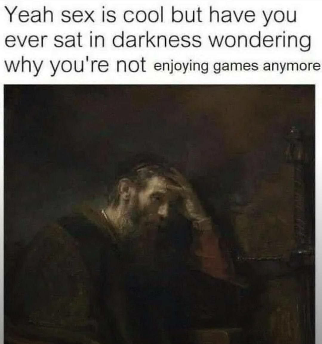 Yeah sex is cool but have you ever sat in darkness wondering why you're not enjoying games anymore