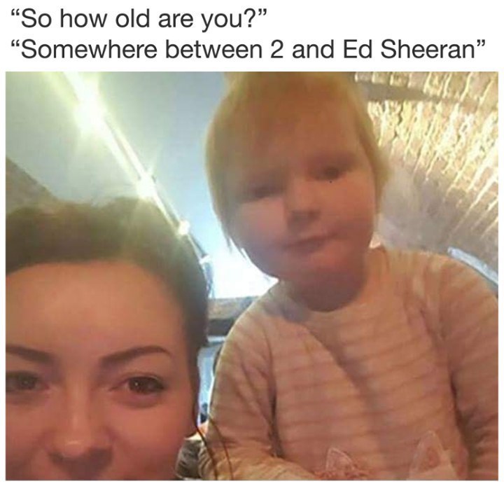 “So how old are you?” “Somewhere between 2 and Sheeran”