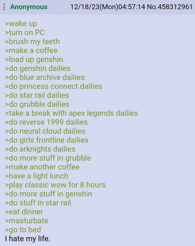 Anonymous 12/18/23(Mon)04:57:14 No.458312961 >wake up >turn on >brush my teeth >make a coffee >load up genshin genshin dailies blue archive dailies princess connect dailies star rail dailies grubble d