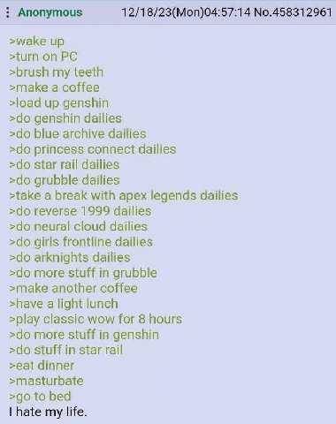 Anonymous 12/18/23(Mon)04:57:14 No.458312961 >wake up >turn on >brush my teeth >make a coffee >load up genshin genshin dailies blue archive dailies princess connect dailies star rail dailies grubble d