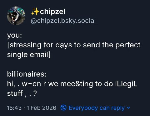 @chipzel.bsky.social yOu: [stressing for days to send the perfect single email] billionaires: w=en we mee&ting to iLlegiL stuff 15:43 2026