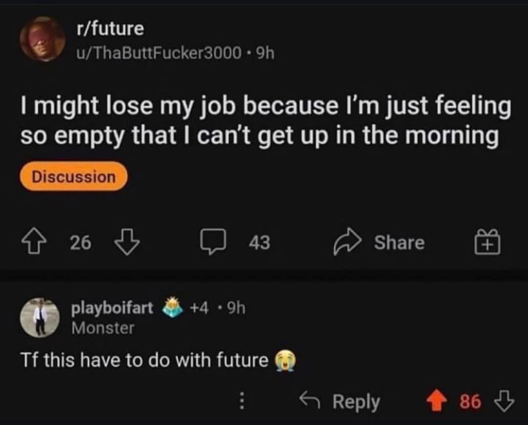 r/future u/ThaButtFucker3000 might lose my job because just feeling so empty that can't get up in the morning 26 (2 43 Share playboifart +4 Monster this have to with future Reply 36