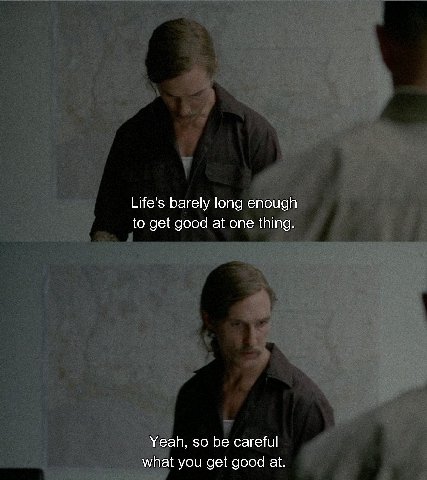 Life's barely long enough to get good at one thing. Yeah, so be careful what you get good at.