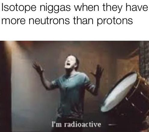 niggas when they have more neutrons than protons radioactive