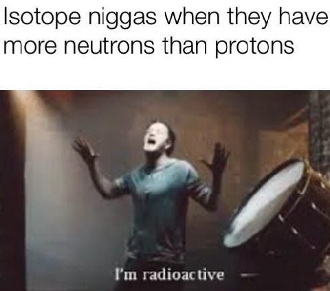 niggas when they have more neutrons than protons radioactive
