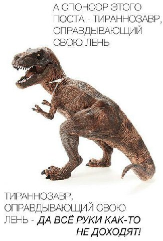 А СПОНСОР ЭТОГО ПОСТА ТИРАННОЗАВР, ОПРАВДЫВАЮЩИЙ СВОЮ ЛЕНЬ ТИРАННОЗАВР, ОПРАВДЫВАЮЩИЙ СВОЮ ЛЕНЬ ДА ВСЕ РУКИ КАК-ТО НЕ ДОХОДЯТ!