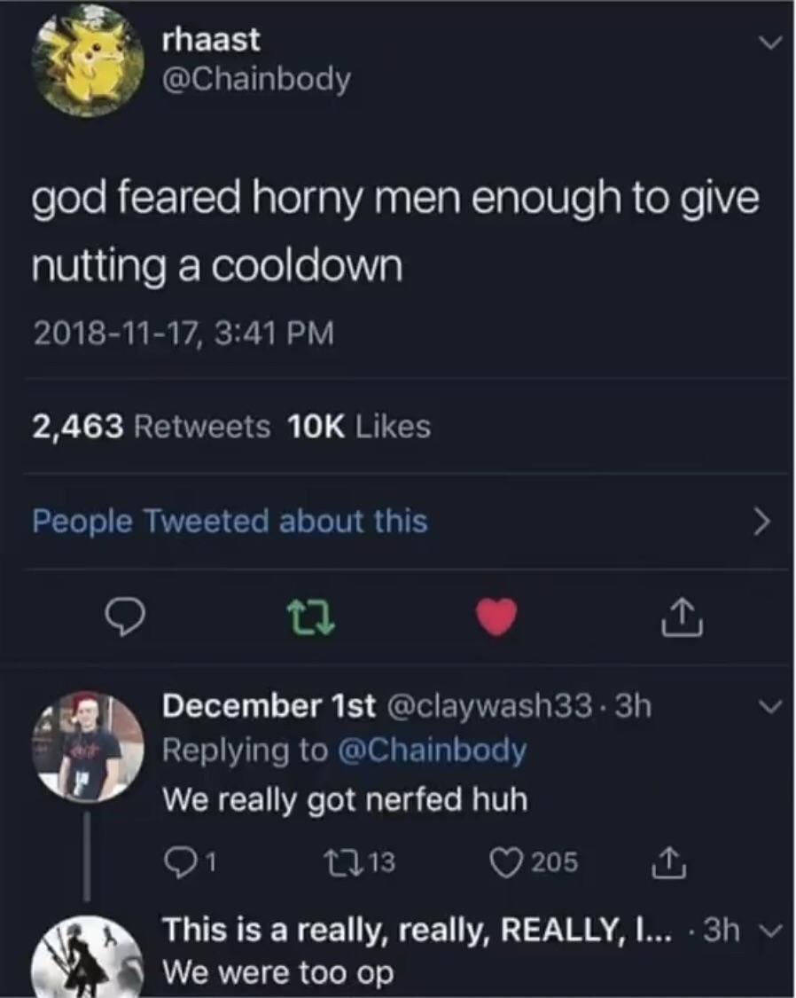 rhaast у @Chainbody god feared horny men enough to give nutting a cooldown 2018-11-17, 3:41 2,463 Retweets Likes People Tweeted about this December @claywash33- Replying to @Chainbody We really got ne
