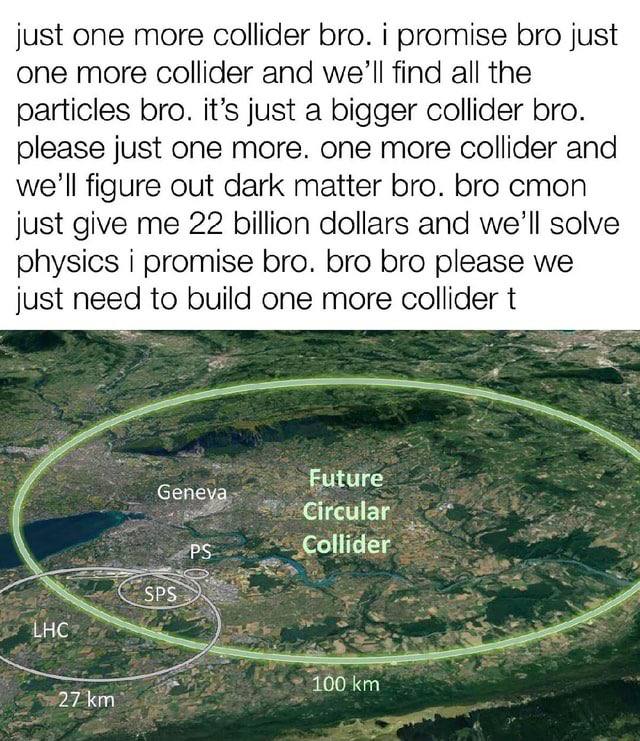 just one more collider bro. i promise bro just one more collider and we'll find all the particles bro. it’s just a bigger collider bro. just one more. one more collider and we'll figure out dark matte