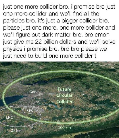 just one more collider bro. i promise bro just one more collider and we'll find all the particles bro. it’s just a bigger collider bro. just one more. one more collider and we'll figure out dark matte