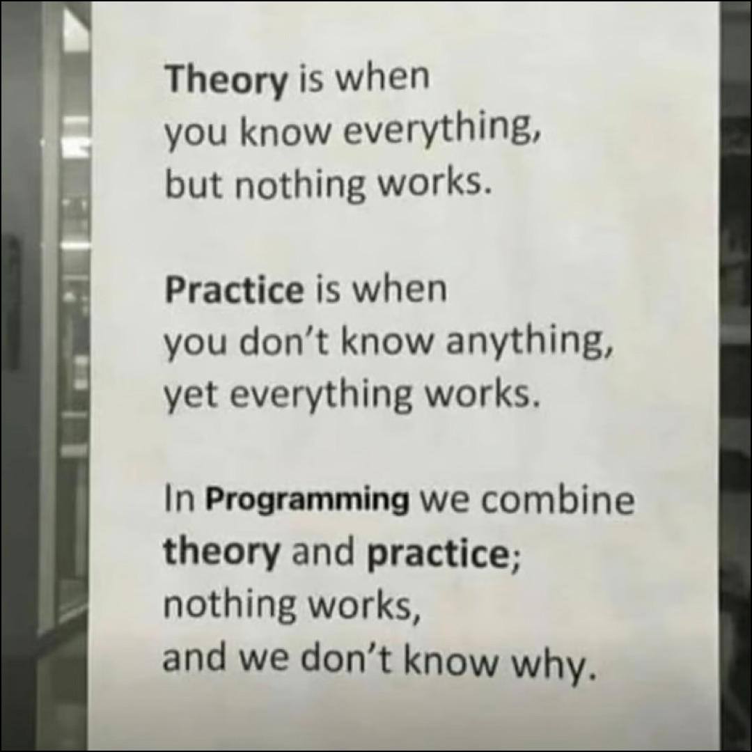 Theory is when you know everything, but nothing works. Practice is when you don’t know anything, yet everything works. In Programming we combine theory and practice; nothing works, and we don’t know w