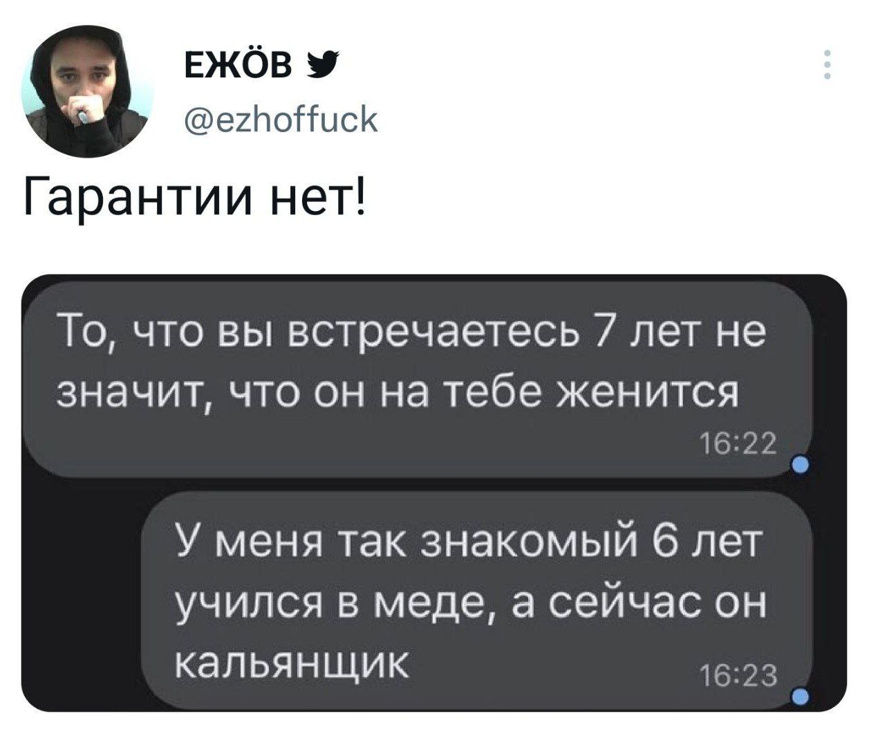 ЕЖОВ @ezhoffuck Гарантии нет! То, что вы встречаетесь 7 лет не значит, что он на тебе женится 16:22 У меня так знакомый 6 лет учился в меде, а сейчас он кальянщик 16:23