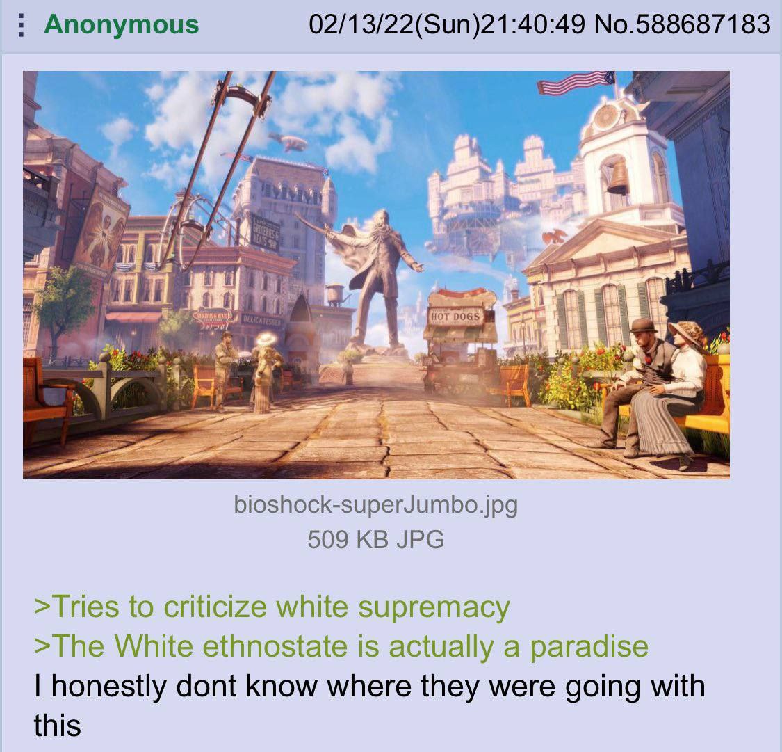 Anonymous 02/13/22(Sun)21:40:49 No.588687183 As A ‘a Я 5 В bioshock-superJumbo.jpg 509 JPG >Tries to criticize white supremacy >The White ethnostate is actually a paradise honestly dont know where the