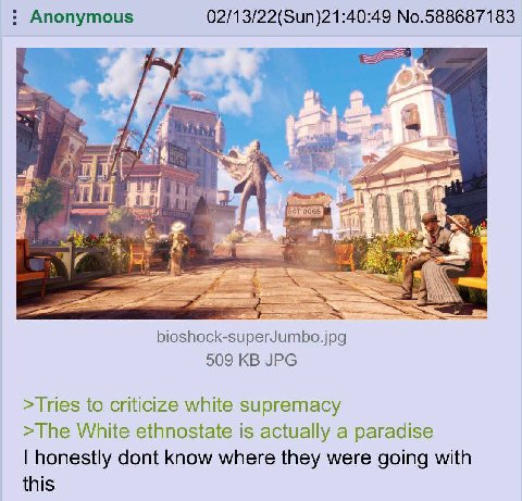 Anonymous 02/13/22(Sun)21:40:49 No.588687183 As A ‘a Я 5 В bioshock-superJumbo.jpg 509 JPG >Tries to criticize white supremacy >The White ethnostate is actually a paradise honestly dont know where the