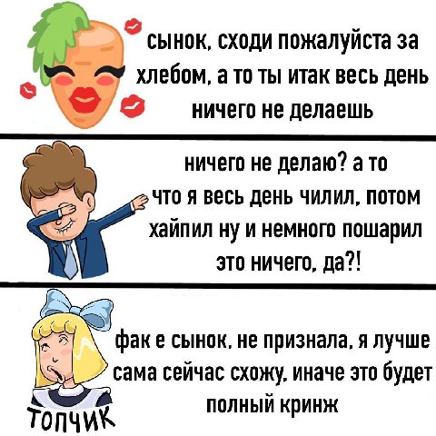 сынок, сходи пожалуйста за хлебом, ато ты итак весь день ничего не делаешь ничего не делаю? а то я весь день чилил, потом хайпил ну и немного пошарил это ничего, да?! факе сынок, не признала, я лучше 