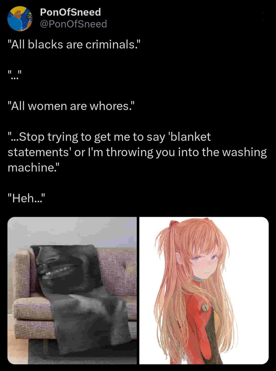 PonOfSneed "All blacks are criminals.” "All women are whores.” trying to get me to say ‘blanket statements’ or throwing you into the washing machine.’ "Ней..." Я о В