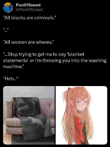 PonOfSneed "All blacks are criminals.” "All women are whores.” trying to get me to say ‘blanket statements’ or throwing you into the washing machine.’ "Ней..." Я о В