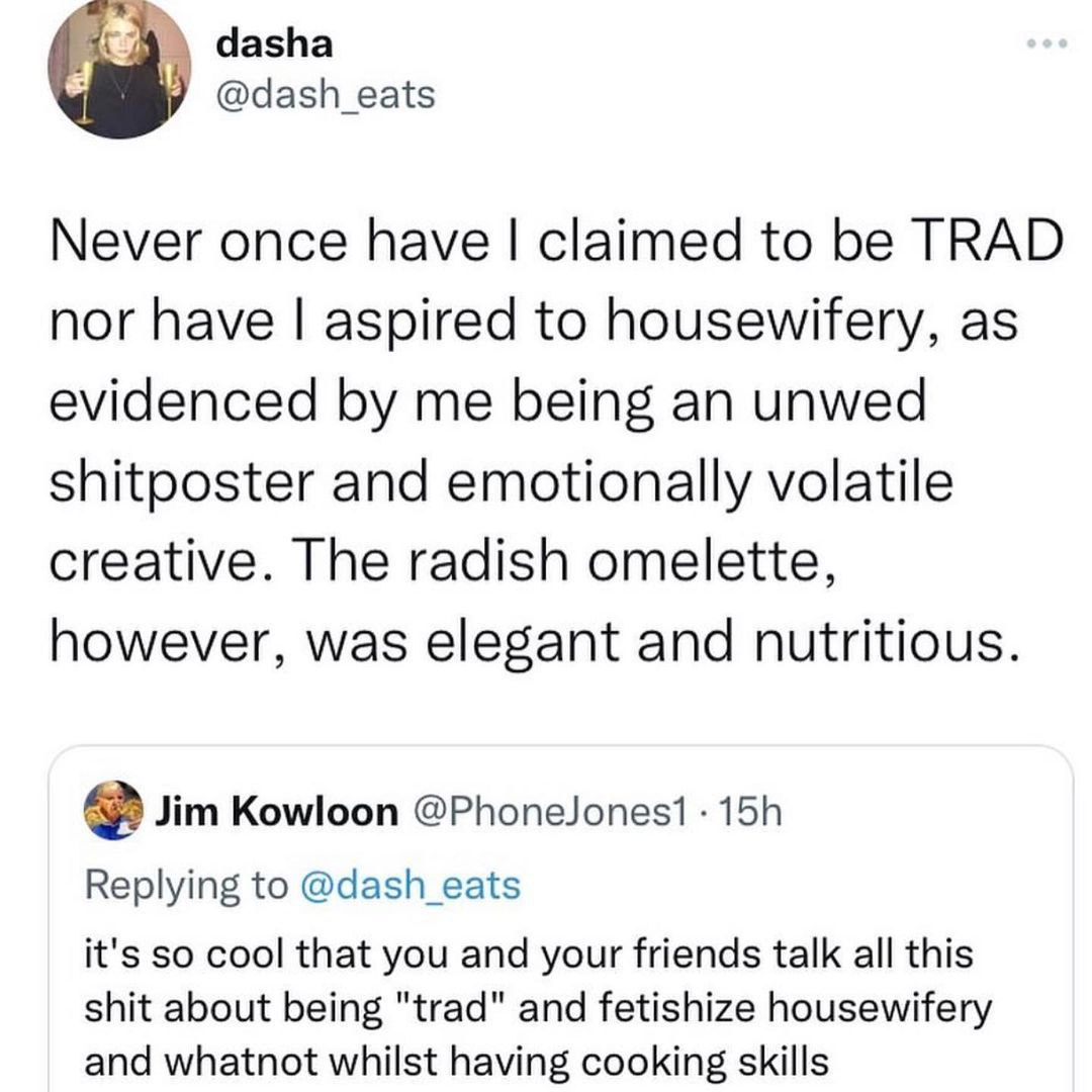 dasha Never once have claimed to be TRAD nor have aspired to housewifery, as evidenced me being an unwed shitposter and emotionally volatile creative. The radish omelette, however, was elegant and nut