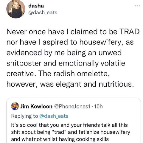 dasha Never once have claimed to be TRAD nor have aspired to housewifery, as evidenced me being an unwed shitposter and emotionally volatile creative. The radish omelette, however, was elegant and nut