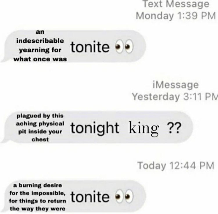 Text Message Monday 1:39 an indescribable yearning for tonite what once was iMessage Yesterday 3:11 plagued this aching physical pit inside your tonight king chest Today 12:44 a burning desire for the