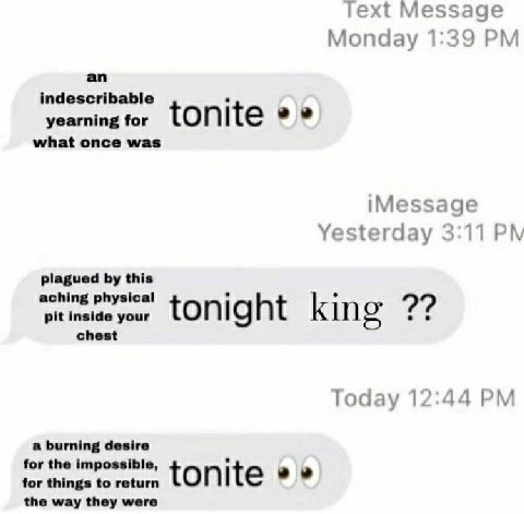 Text Message Monday 1:39 an indescribable yearning for tonite what once was iMessage Yesterday 3:11 plagued this aching physical pit inside your tonight king chest Today 12:44 a burning desire for the