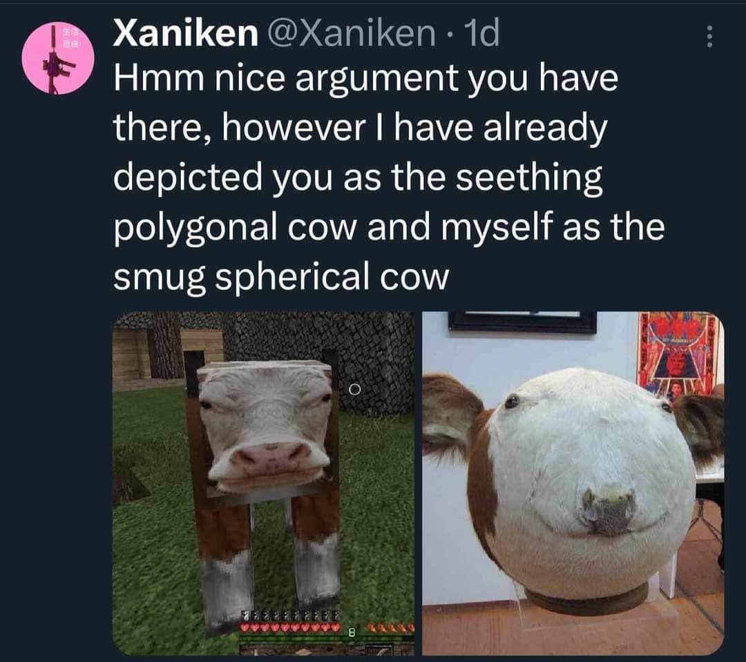 Xaniken Hmm nice argument you have there, however have already depicted you as the seething polygonal cow and myself as the smug spherical cow Я 4 у
